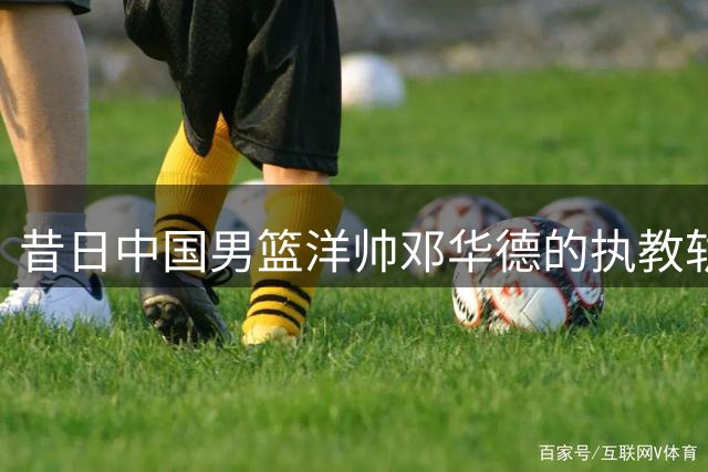 昔日中国男篮洋帅邓华德的执教轨迹转换